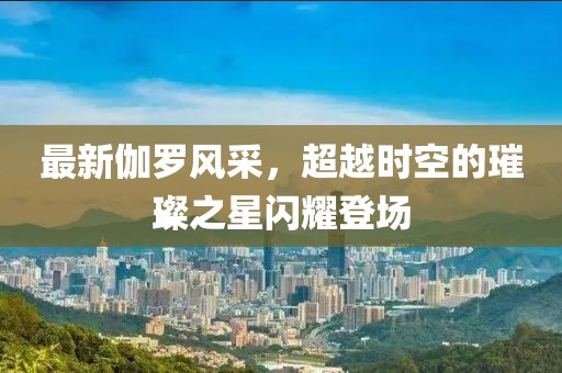 最新伽罗风采，超越时空的璀璨之星闪耀登场