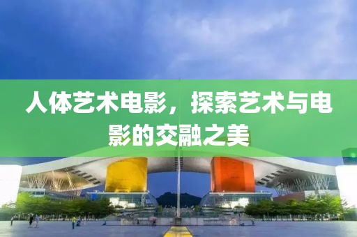 人体艺术电影，探索艺术与电影的交融之美