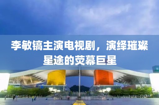李敏镐主演电视剧，演绎璀璨星途的荧幕巨星