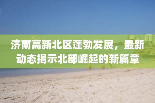 济南高新北区蓬勃发展，最新动态揭示北部崛起的新篇章