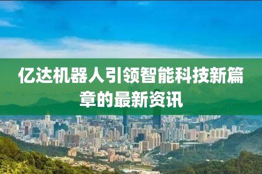 亿达机器人引领智能科技新篇章的最新资讯