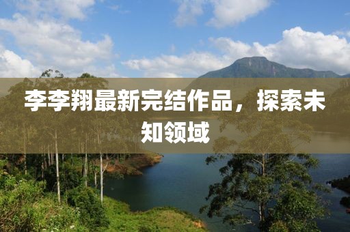 李李翔最新完结作品，探索未知领域