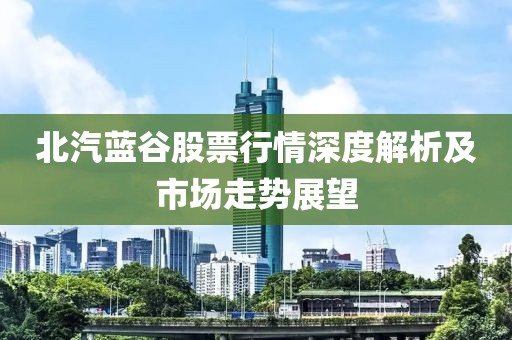 北汽蓝谷股票行情深度解析及市场走势展望
