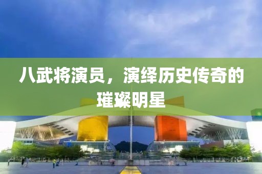 八武将演员，演绎历史传奇的璀璨明星