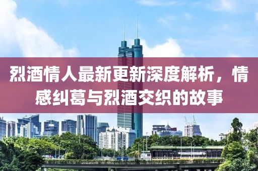烈酒情人最新更新深度解析，情感纠葛与烈酒交织的故事