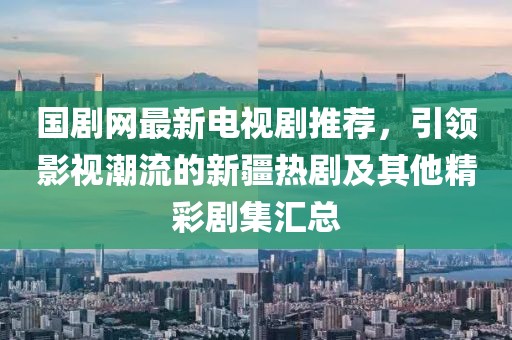 国剧网最新电视剧推荐，引领影视潮流的新疆热剧及其他精彩剧集汇总