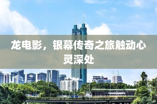 龙电影，银幕传奇之旅触动心灵深处