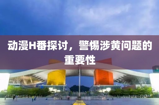 动漫H番探讨，警惕涉黄问题的重要性
