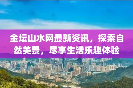 金坛山水网最新资讯，探索自然美景，尽享生活乐趣体验