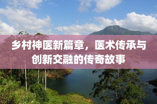 乡村神医新篇章，医术传承与创新交融的传奇故事