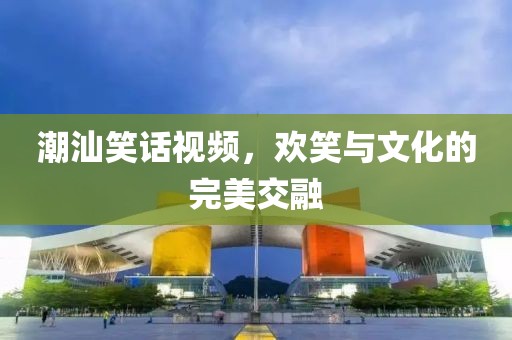 潮汕笑话视频，欢笑与文化的完美交融