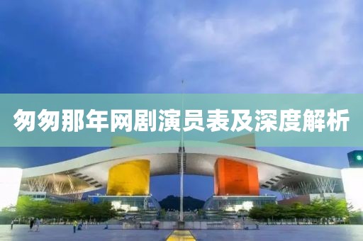匆匆那年网剧演员表及深度解析