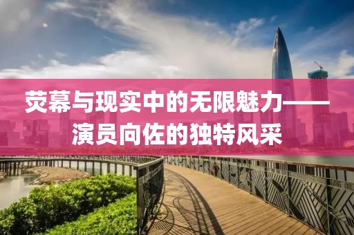 荧幕与现实中的无限魅力——演员向佐的独特风采
