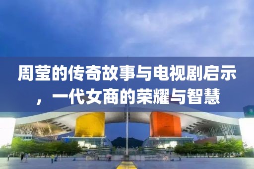周莹的传奇故事与电视剧启示，一代女商的荣耀与智慧