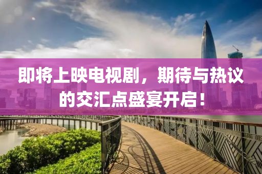 即将上映电视剧，期待与热议的交汇点盛宴开启！