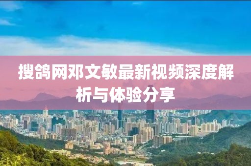 搜鸽网邓文敏最新视频深度解析与体验分享
