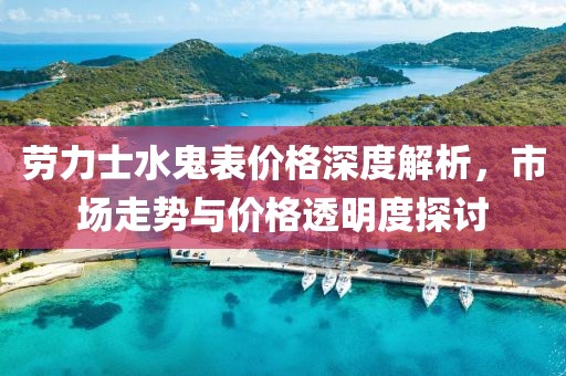 劳力士水鬼表价格深度解析，市场走势与价格透明度探讨