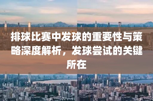排球比赛中发球的重要性与策略深度解析，发球尝试的关键所在