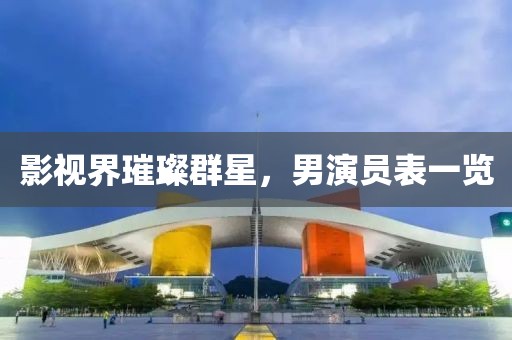 影视界璀璨群星，男演员表一览
