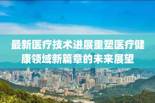 最新医疗技术进展重塑医疗健康领域新篇章的未来展望