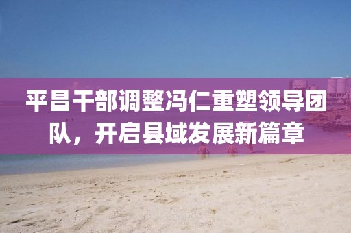 平昌干部调整冯仁重塑领导团队，开启县域发展新篇章