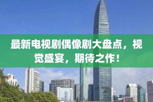 最新电视剧偶像剧大盘点，视觉盛宴，期待之作！