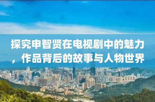 探究申智贤在电视剧中的魅力，作品背后的故事与人物世界