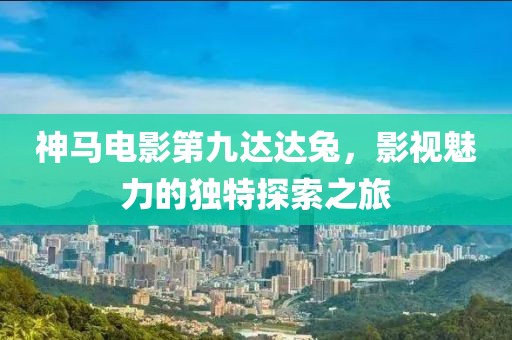 神马电影第九达达兔，影视魅力的独特探索之旅