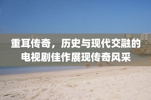 重耳传奇，历史与现代交融的电视剧佳作展现传奇风采