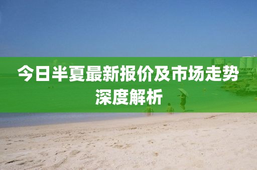 今日半夏最新报价及市场走势深度解析