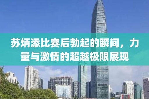 苏炳添比赛后勃起的瞬间，力量与激情的超越极限展现