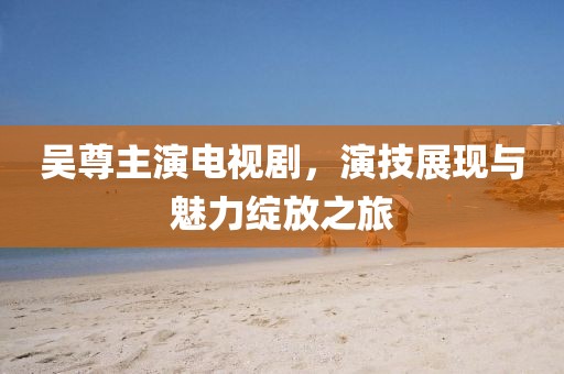吴尊主演电视剧，演技展现与魅力绽放之旅