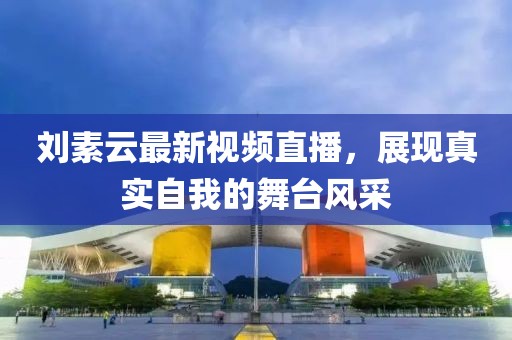 刘素云最新视频直播，展现真实自我的舞台风采