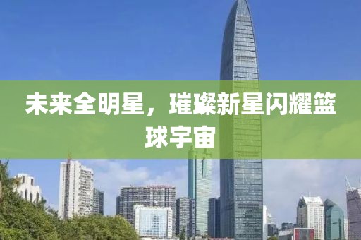 未来全明星，璀璨新星闪耀篮球宇宙