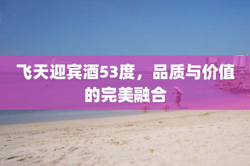 飞天迎宾酒53度，品质与价值的完美融合