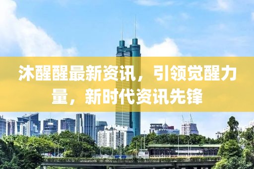 沐醒醒最新资讯，引领觉醒力量，新时代资讯先锋