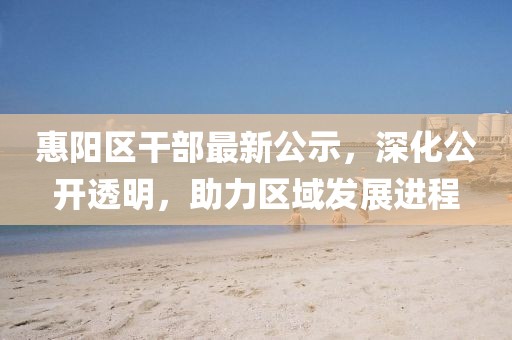 惠阳区干部最新公示，深化公开透明，助力区域发展进程