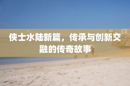 侠士水陆新篇，传承与创新交融的传奇故事