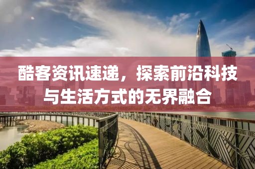 酷客资讯速递，探索前沿科技与生活方式的无界融合