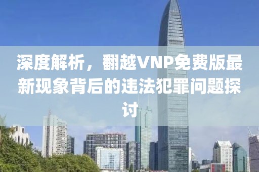 深度解析，翻越VNP免费版最新现象背后的违法犯罪问题探讨