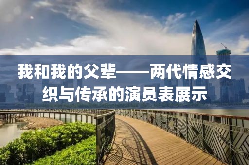 我和我的父辈——两代情感交织与传承的演员表展示