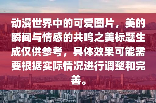 动漫世界中的可爱图片，美的瞬间与情感的共鸣之美标题生成仅供参考，具体效果可能需要根据实际情况进行调整和完善。