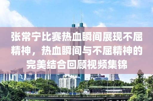 张常宁比赛热血瞬间展现不屈精神，热血瞬间与不屈精神的完美结合回顾视频集锦