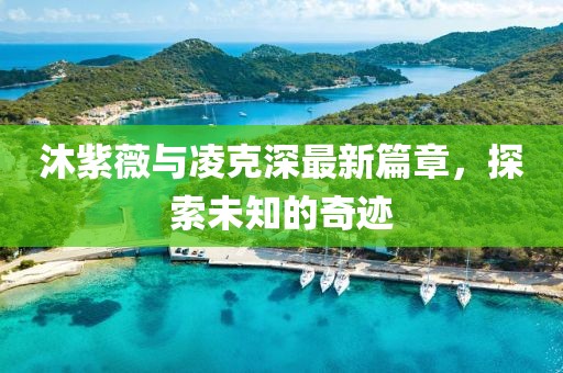 沐紫薇与凌克深最新篇章，探索未知的奇迹