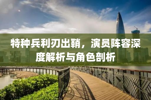 特种兵利刃出鞘，演员阵容深度解析与角色剖析