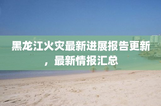 黑龙江火灾最新进展报告更新，最新情报汇总