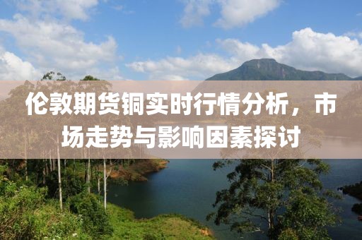 伦敦期货铜实时行情分析，市场走势与影响因素探讨