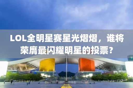 LOL全明星赛星光熠熠，谁将荣膺最闪耀明星的投票？