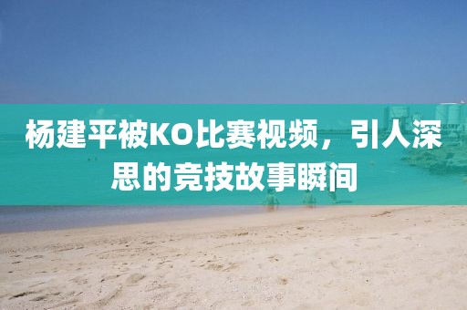杨建平被KO比赛视频，引人深思的竞技故事瞬间