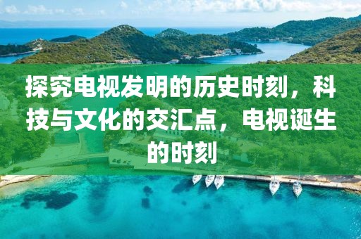 探究电视发明的历史时刻，科技与文化的交汇点，电视诞生的时刻